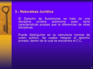 3.- Naturaleza Jurídica
El Derecho de Sucesiones se trata de una
disciplina jurídica autónoma pues tiene
características propias que la diferencias de otras
disciplinas.
Puede distinguirse en su estructura normas de
orden público, las cuales integran el derecho
privado, dentro de la cual se encuentra el C.C.
6
 