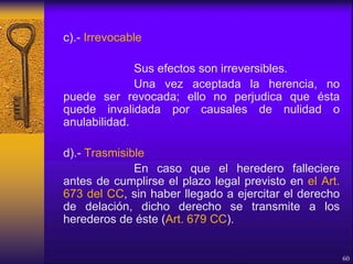 c).- Irrevocable
Sus efectos son irreversibles.
Una vez aceptada la herencia, no
puede ser revocada; ello no perjudica que ésta
quede invalidada por causales de nulidad o
anulabilidad.
d).- Trasmisible
En caso que el heredero falleciere
antes de cumplirse el plazo legal previsto en el Art.
673 del CC, sin haber llegado a ejercitar el derecho
de delación, dicho derecho se transmite a los
herederos de éste (Art. 679 CC).
60
 