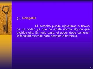 g).- Delegable
El derecho puede ejercitarse a través
de un poder, ya que no existe norma alguna que
prohíba ello. En todo caso, el poder debe contener
la facultad expresa para aceptar la herencia.
62
 