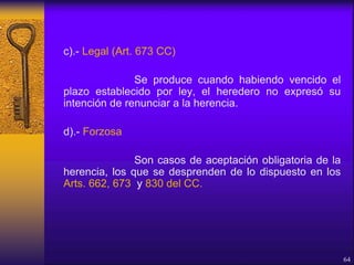 c).- Legal (Art. 673 CC)
Se produce cuando habiendo vencido el
plazo establecido por ley, el heredero no expresó su
intención de renunciar a la herencia.
d).- Forzosa
Son casos de aceptación obligatoria de la
herencia, los que se desprenden de lo dispuesto en los
Arts. 662, 673 y 830 del CC.
64
 