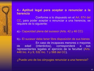 4.- Aptitud legal para aceptar o renunciar a la
herencia
Conforme a lo dispuesto en el Art. 674 del
CC, para poder aceptar o renunciar a una herencia, se
requiere de lo siguiente:
a).- Capacidad plena del sucesor (Arts. 42 y 46 CC)
b).- El sucesor debe tener libre disposición de sus bienes
En caso de incapaces menores o mayores
de edad (interdictos), corresponderá a sus
representantes legales el ejercicio de la facultad (Arts.
448 Inc. 4 y 9, 532 Inc. 1 y 568 del CC).
¿Puede uno de los cónyuges renunciar a una herencia?
65
 