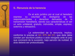 5.- Renuncia de la herencia
Es el acto jurídico por el cual el heredero
expresa su voluntad de desligarse de las
responsabilidades y derechos derivados de la
transmisión hereditaria, siendo sus características el ser
un acto unilateral, gratuito, indivisible, simple, expreso,
solemne y retroactivo.
La solemnidad de la renuncia, implica,
conforme lo precisa el Art. 675 del CC, que ésta debe
constar por escritura pública o acta otorgada ante el juez
que conocerá de la sucesión, bajo sanción de nulidad. El
acta deberá ser protocolizada.
66
 