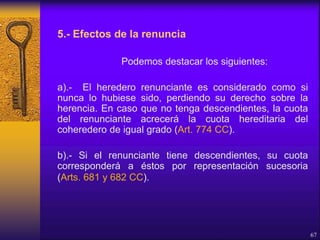 5.- Efectos de la renuncia
Podemos destacar los siguientes:
a).- El heredero renunciante es considerado como si
nunca lo hubiese sido, perdiendo su derecho sobre la
herencia. En caso que no tenga descendientes, la cuota
del renunciante acrecerá la cuota hereditaria del
coheredero de igual grado (Art. 774 CC).
b).- Si el renunciante tiene descendientes, su cuota
corresponderá a éstos por representación sucesoria
(Arts. 681 y 682 CC).
67
 