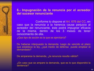 6.- Impugnación de la renuncia por el acreedor
del sucesor renunciante
Conforme lo dispone el Art. 676 del CC, en
caso que la renuncia a la herencia cause perjuicio al
acreedor del renunciante, éste podrá impugnar eficacia
de la misma, dentro de los 3 meses de tener
conocimiento de ella.
¿Que tipo de acción es la que se ejercitaría?
De haberse interpuesto la demanda, luego de vencido el plazo
que establece la ley, ¿qué medio de defensa puede emplear el
demandado?
De ampararse la demanda, ¿la renuncia resulta válida?.
¿En caso que se ampare la demanda, que es lo que dispondrá la
sentencia?
68
 
