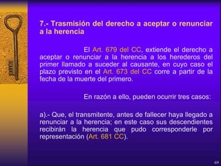 7.- Trasmisión del derecho a aceptar o renunciar
a la herencia
El Art. 679 del CC, extiende el derecho a
aceptar o renunciar a la herencia a los herederos del
primer llamado a suceder al causante, en cuyo caso el
plazo previsto en el Art. 673 del CC corre a partir de la
fecha de la muerte del primero.
En razón a ello, pueden ocurrir tres casos:
a).- Que, el transmitente, antes de fallecer haya llegado a
renunciar a la herencia; en este caso sus descendientes
recibirán la herencia que pudo corresponderle por
representación (Art. 681 CC).
69
 