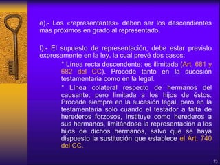 e).- Los «representantes» deben ser los descendientes
más próximos en grado al representado.
f).- El supuesto de representación, debe estar previsto
expresamente en la ley, la cual prevé dos casos:
* Línea recta descendente: es ilimitada (Art. 681 y
682 del CC). Procede tanto en la sucesión
testamentaria como en la legal.
* Línea colateral respecto de hermanos del
causante, pero limitada a los hijos de éstos.
Procede siempre en la sucesión legal, pero en la
testamentaria solo cuando el testador a falta de
herederos forzosos, instituye como herederos a
sus hermanos, limitándose la representación a los
hijos de dichos hermanos, salvo que se haya
dispuesto la sustitución que establece el Art. 740
del CC.
73
 