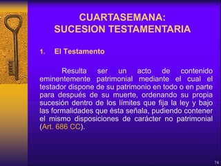 1. El Testamento
Resulta ser un acto de contenido
eminentemente patrimonial mediante el cual el
testador dispone de su patrimonio en todo o en parte
para después de su muerte, ordenando su propia
sucesión dentro de los límites que fija la ley y bajo
las formalidades que ésta señala, pudiendo contener
el mismo disposiciones de carácter no patrimonial
(Art. 686 CC).
74
CUARTASEMANA:
SUCESION TESTAMENTARIA
 