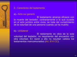 2.- Caracteres del testamento
a).- Acto sui generis
El testamento alcanza eficacia con
la muerte del testador; contrariamente a lo que sucede
en el acto jurídico entre vivos, se trata del cumplimiento
de la voluntad de una persona cuando ya ha muerto.
b).- Unilateral
El testamento es obra de la sola
voluntad del testador, no requiriendo del encuentro con
otra voluntad. En razón a ello no resultan validos los
testamentos mancomunados (Art. 814 CC).
77
 