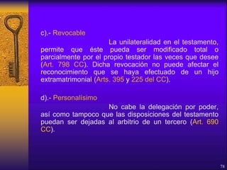 c).- Revocable
La unilateralidad en el testamento,
permite que éste pueda ser modificado total o
parcialmente por el propio testador las veces que desee
(Art. 798 CC). Dicha revocación no puede afectar el
reconocimiento que se haya efectuado de un hijo
extramatrimonial (Arts. 395 y 225 del CC).
d).- Personalísimo
No cabe la delegación por poder,
así como tampoco que las disposiciones del testamento
puedan ser dejadas al arbitrio de un tercero (Art. 690
CC).
78
 