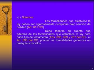 e).- Solemne
Las formalidades que establece la
ley deben ser rigurosamente cumplidas bajo sanción de
nulidad (Art. 811 CC).
Debe tenerse en cuenta que
además de las formalidades que establece la ley para
cada tipo de testamento (Arts. 696, 699 y 707 del CC), el
Art. 695 del CC, precisa las formalidades genéricas en
cualquiera de ellos.
79
 