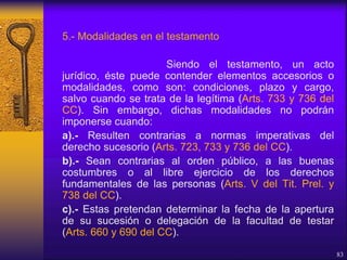 5.- Modalidades en el testamento
Siendo el testamento, un acto
jurídico, éste puede contender elementos accesorios o
modalidades, como son: condiciones, plazo y cargo,
salvo cuando se trata de la legítima (Arts. 733 y 736 del
CC). Sin embargo, dichas modalidades no podrán
imponerse cuando:
a).- Resulten contrarias a normas imperativas del
derecho sucesorio (Arts. 723, 733 y 736 del CC).
b).- Sean contrarias al orden público, a las buenas
costumbres o al libre ejercicio de los derechos
fundamentales de las personas (Arts. V del Tit. Prel. y
738 del CC).
c).- Estas pretendan determinar la fecha de la apertura
de su sucesión o delegación de la facultad de testar
(Arts. 660 y 690 del CC).
83
 