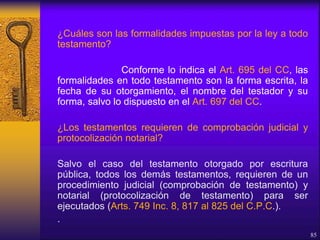 ¿Cuáles son las formalidades impuestas por la ley a todo
testamento?
Conforme lo indica el Art. 695 del CC, las
formalidades en todo testamento son la forma escrita, la
fecha de su otorgamiento, el nombre del testador y su
forma, salvo lo dispuesto en el Art. 697 del CC.
¿Los testamentos requieren de comprobación judicial y
protocolización notarial?
Salvo el caso del testamento otorgado por escritura
pública, todos los demás testamentos, requieren de un
procedimiento judicial (comprobación de testamento) y
notarial (protocolización de testamento) para ser
ejecutados (Arts. 749 Inc. 8, 817 al 825 del C.P.C.).
.
85
 