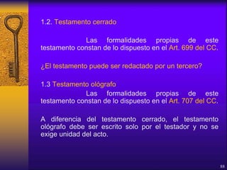 1.2. Testamento cerrado
Las formalidades propias de este
testamento constan de lo dispuesto en el Art. 699 del CC.
¿El testamento puede ser redactado por un tercero?
1.3 Testamento ológrafo
Las formalidades propias de este
testamento constan de lo dispuesto en el Art. 707 del CC.
A diferencia del testamento cerrado, el testamento
ológrafo debe ser escrito solo por el testador y no se
exige unidad del acto.
88
 