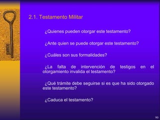 2.1. Testamento Militar
¿Quienes pueden otorgar este testamento?
¿Ante quien se puede otorgar este testamento?
¿Cuáles son sus formalidades?
¿La falta de intervención de testigos en el
otorgamiento invalida el testamento?
¿Qué trámite debe seguirse si es que ha sido otorgado
este testamento?
¿Caduca el testamento?
90
 
