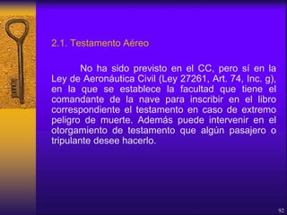 2.1. Testamento Aéreo
No ha sido previsto en el CC, pero sí en la
Ley de Aeronáutica Civil (Ley 27261, Art. 74, Inc. g),
en la que se establece la facultad que tiene el
comandante de la nave para inscribir en el libro
correspondiente el testamento en caso de extremo
peligro de muerte. Además puede intervenir en el
otorgamiento de testamento que algún pasajero o
tripulante desee hacerlo.
92
 
