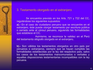 3. Testamento otorgado en el extranjero
Se encuentra previsto en los Arts. 721 y 722 del CC,
regulándose los siguientes supuestos:
a).- En el caso de ciudadano peruano que se encuentre en el
extranjero, éste puede otorgar testamento por escritura pública
o cerrado ante el cónsul peruano, siguiendo las formalidades
que establece el CC.
Asimismo, se reconoce la validez en el Perú
del testamento ológrafo otorgado en el extranjero.
b).- Son válidos los testamentos otorgados en otro país por
peruanos o extranjeros, siempre que se hayan cumplido las
formalidades establecidas por la ley del respectivo país, salvo
los casos de los testamentos mancomunados o verbales y
aquellas disposiciones testamentarias incompatibles con la ley
peruana.
93
 