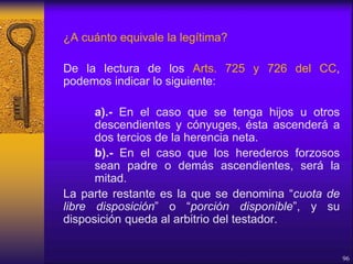 ¿A cuánto equivale la legítima?
De la lectura de los Arts. 725 y 726 del CC,
podemos indicar lo siguiente:
a).- En el caso que se tenga hijos u otros
descendientes y cónyuges, ésta ascenderá a
dos tercios de la herencia neta.
b).- En el caso que los herederos forzosos
sean padre o demás ascendientes, será la
mitad.
La parte restante es la que se denomina “cuota de
libre disposición” o “porción disponible”, y su
disposición queda al arbitrio del testador.
96
 