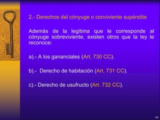2.- Derechos del cónyuge o conviviente supérstite
Además de la legitima que le corresponde al
cónyuge sobreviviente, existen otros que la ley le
reconoce:
a).- A los gananciales (Art. 730 CC).
b).- Derecho de habitación (Art. 731 CC).
c).- Derecho de usufructo (Art. 732 CC).
99
 
