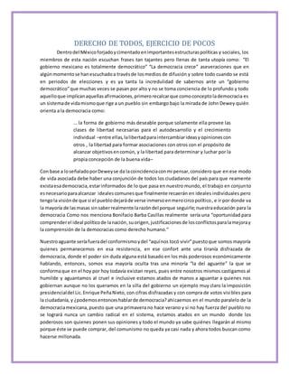 DERECHO DE TODOS, EJERCICIO DE POCOS 
Dentro del México forjado y cimentado en importantes estructuras políticas y sociales, los 
miembros de esta nación escuchan frases tan tajantes pero llenas de tanta utopía como: “El 
gobierno mexicano es totalmente democrático” “La democracia crece” aseveraciones que en 
algún momento se han escuchado a través de los medios de difusión y sobre todo cuando se está 
en periodos de elecciones y es ya tanta la incredulidad de sabernos ante un “gobierno 
democrático” que muchas veces se pasan por alto y no se toma conciencia de lo profundo y todo 
aquello que implican aquellas afirmaciones, primero recalcar que como concepto la democracia es 
un sistema de vida mismo que rige a un pueblo sin embargo bajo la mirada de John Dewey quién 
orienta a la democracia como: 
… la forma de gobierno más deseable porque solamente ella provee las 
clases de libertad necesarias para el autodesarrollo y el crecimiento 
individual –entre ellas, la libertad para intercambiar ideas y opiniones con 
otros , la libertad para formar asociaciones con otros con el propósito de 
alcanzar objetivos en común, y la libertad para determinar y luchar por la 
propia concepción de la buena vida– 
Con base a lo señalado por Dewey se da la coincidencia con mi pensar, considero que en ese modo 
de vida asociada debe haber una conjunción de todos los ciudadanos del país para que reamente 
exista esa democracia, estar informados de lo que pasa en nuestro mundo, el trabajo en conjunto 
es necesario para alcanzar ideales comunes que finalmente recaerán en ideales individuales pero 
tengo la visión de que si el pueblo dejará de verse inmerso en mero circo político, e ir por donde va 
la mayoría de las masas sin saber realmente la razón del porque seguirle; nuestra educación para la 
democracia Como nos menciona Bonifacio Barba Casillas realmente sería una “oportunidad para 
comprender el ideal político de la nación, su origen, justificaciones de los conflictos para la mejora y 
la comprensión de la democracias como derecho humano.” 
Nuestro aguante sería fuera del conformismo y del “aquí nos tocó vivir” puesto que somos mayoría 
quienes permanecemos en esa resistencia, en ese confort ante una tiranía disfrazada de 
democracia, donde el poder sin duda alguna está basado en los más poderosos económicamente 
hablando, entonces, somos esa mayoría oculta tras una minoría “la del aguante” la que se 
conforma que en el hoy por hoy todavía existan reyes, pues entre nosotros mismos castigamos al 
humilde y aguantamos al cruel e inclusive estamos atados de manos a aguantar a quienes nos 
gobiernan aunque no los queramos en la silla del gobierno un ejemplo muy claro la imposición 
presidencial del Lic. Enrique Peña Nieto, con cifras disfrazadas y con compra de votos visi bles para 
la ciudadanía, y ¿podemos entonces hablar de democracia? ahí caemos en el mundo paralelo de la 
democracia mexicana, puesto que una primavera no hace verano y si no hay fuerza del pueblo no 
se logrará nunca un cambio radical en el sistema, estamos atados en un mundo donde los 
poderosos son quienes ponen sus opiniones y todo el mundo ya sabe quiénes llegarán al mismo 
porque éste se puede comprar, del comunismo no queda ya casi nada y ahora todos buscan como 
hacerse millonada. 
 