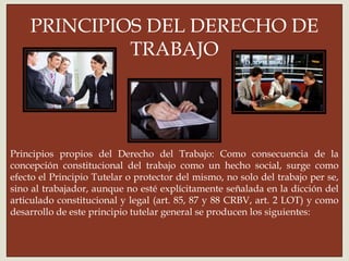 
Principios propios del Derecho del Trabajo: Como consecuencia de la
concepción constitucional del trabajo como un hecho social, surge como
efecto el Principio Tutelar o protector del mismo, no solo del trabajo per se,
sino al trabajador, aunque no esté explícitamente señalada en la dicción del
articulado constitucional y legal (art. 85, 87 y 88 CRBV, art. 2 LOT) y como
desarrollo de este principio tutelar general se producen los siguientes:
PRINCIPIOS DEL DERECHO DE
TRABAJO
 