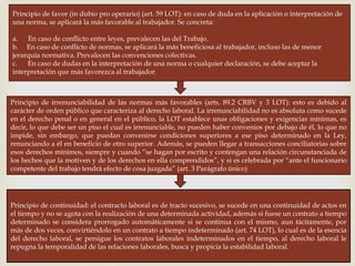 
Principio de favor (in dubio pro operario) (art. 59 LOT): en caso de duda en la aplicación o interpretación de
una norma, se aplicará la más favorable al trabajador. Se concreta:
a. En caso de conflicto entre leyes, prevalecen las del Trabajo.
b. En caso de conflicto de normas, se aplicará la más beneficiosa al trabajador, incluso las de menor
jerarquía normativa. Prevalecen las convenciones colectivas.
c. En caso de dudas en la interpretación de una norma o cualquier declaración, se debe aceptar la
interpretación que más favorezca al trabajador.
Principio de irrenunciabilidad de las normas más favorables (arts. 89.2 CRBV y 3 LOT): esto es debido al
carácter de orden público que caracteriza al derecho laboral. La irrenunciabilidad no es absoluta como sucede
en el derecho penal o en general en el público, la LOT establece unas obligaciones y exigencias mínimas, es
decir, lo que debe ser un piso el cual es irrenunciable, no pueden haber convenios por debajo de él, lo que no
impide, sin embargo, que puedan convenirse condiciones superiores a ese piso determinado en la Ley,
renunciando a él en beneficio de otro superior. Además, se pueden llegar a transacciones conciliatorias sobre
esos derechos mínimos, siempre y cuando “se hagan por escrito y contengan una relación circunstanciada de
los hechos que la motiven y de los derechos en ella comprendidos”, y si es celebrada por “ante el funcionario
competente del trabajo tendrá efecto de cosa juzgada” (art. 3 Parágrafo único)
Principio de continuidad: el contracto laboral es de tracto sucesivo, se sucede en una continuidad de actos en
el tiempo y no se agota con la realización de una determinada actividad, además si fuese un contrato a tiempo
determinado se considera prorrogado automáticamente si se continua con el mismo, aun tácitamente, por
más de dos veces, convirtiéndolo en un contrato a tiempo indeterminado (art. 74 LOT), lo cual es de la esencia
del derecho laboral, se persigue los contratos laborales indeterminados en el tiempo, al derecho laboral le
repugna la temporalidad de las relaciones laborales, busca y propicia la estabilidad laboral.
 