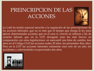 
La Lottt ha tenido especial atención a la regulación de las prescripciones de
las acciones laborales, que no es más que el tiempo que otorga la ley para
ejercer determinadas acciones que en el caso in comento se refieren a las de
carácter laboral, que en la LOT derogada eran las más breves en
comparación con otras legislaciones: en mercantil una letra de cambio, tres
años en el Código Civil las acciones reales 20 años, las personales diez años.
Pero en la LOT las acciones laborales solamente eran solo de un año, los
accidentes y enfermedades ocupacionales dos años.
PREINCRIPCION DE LAS
ACCIONES
 