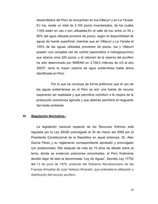 desarrollados del Perú se encuentran en Ica-Villacurí y en La Yarada.
En Ica, existe un total de 2.193 pozos inventariados, de los cuales
1.554 están en uso o son utilizables.En el valle de Ica, entre un 55 y
80% del agua utilizada proviene de pozos, según la disponibilidad de
aguas de fuente superficial, mientras que en Villacurí y La Yarada el
100% de las aguas utilizadas provienen de pozos. Ica y Villacurí
poseen una completa red de control piezomético e hidrogeoquímico
que abarca unos 220 pozos, y el volumen de la reserva del acuífero
ha sido determinado por INRENA en 3.758,5 millones de m3 al año
20037; sería la mayor reserva de agua subterránea hasta ahora
identificada en Perú.

Por lo que se concluye de forma preliminar que el uso de
las aguas subterráneas en el Perú es aún una fuente de recurso
esperando ser explotada y que permitiría contribuir a la mejora de la
producción económica agrícola y que además permitiría el resguardo
del medio ambiente.

IV.

Regulación Normativa.-

La legislación nacional respecto de los Recursos Hídricos está
regulada por la Ley 29338 promulgada el 30 de marzo del 2009 por el
Presidente Constitucional de la República en aquel entonces, Dr. Alan
García Pérez y su reglamento correspondiente aprobado y promulgado
con posterioridad. Ello después de más de 15 años de debate sobre el
tema, donde se evidenció posiciones encontradas; el Perú finalmente
decidió dejar de lado la denominada “Ley de Aguas”, Decreto Ley 17752
del 13 de junio de 1879, producto del Gobierno Revolucionario de las
Fuerzas Armadas de Juan Velasco Alvarado, que ordenaba la utilización y
distribución del recurso acuífero.

10

 