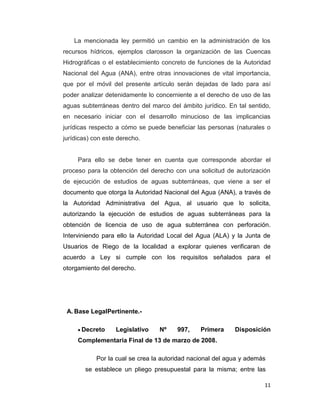 La mencionada ley permitió un cambio en la administración de los
recursos hídricos, ejemplos clarosson la organización de las Cuencas
Hidrográficas o el establecimiento concreto de funciones de la Autoridad
Nacional del Agua (ANA), entre otras innovaciones de vital importancia,
que por el móvil del presente artículo serán dejadas de lado para así
poder analizar detenidamente lo concerniente a el derecho de uso de las
aguas subterráneas dentro del marco del ámbito jurídico. En tal sentido,
en necesario iniciar con el desarrollo minucioso de las implicancias
jurídicas respecto a cómo se puede beneficiar las personas (naturales o
jurídicas) con este derecho.

Para ello se debe tener en cuenta que corresponde abordar el
proceso para la obtención del derecho con una solicitud de autorización
de ejecución de estudios de aguas subterráneas, que viene a ser el
documento que otorga la Autoridad Nacional del Agua (ANA), a través de
la Autoridad Administrativa del Agua, al usuario que lo solicita,
autorizando la ejecución de estudios de aguas subterráneas para la
obtención de licencia de uso de agua subterránea con perforación.
Interviniendo para ello la Autoridad Local del Agua (ALA) y la Junta de
Usuarios de Riego de la localidad a explorar quienes verificaran de
acuerdo a Ley si cumple con los requisitos señalados para el
otorgamiento del derecho.

A. Base LegalPertinente.Decreto

Legislativo

Nº

997,

Primera

Disposición

Complementaria Final de 13 de marzo de 2008.
Por la cual se crea la autoridad nacional del agua y además
se establece un pliego presupuestal para la misma; entre las
11

 
