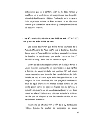 atribuciones que se le confiere están la de dictar normas y
establecer los procedimientos correspondientes para la gestión
integral de los Recursos Hídricos. Finalmente, se le encarga a
dicha organismo elaborar el Plan Nacional de los Recursos
Hídricos y la Elaboración de la Política y Estrategia Nacional de
los Recursos Hídricos.

Ley Nº 29338 – Ley de Recursos Hídricos, Art. 15º, 45°, 47º,
108º y 109º del 31 de marzo de 2009.
Los cuales determinan que dentro de las facultades de la
Autoridad Nacional del Agua (ANA), está la de otorgar derechos
de uso sobre el Recurso Hídrico, por tanto se prevén tres clases
de derechos de uso de agua, que son la Licencia de Uso, El
Permiso de Uso y La Autorización de Uso de Agua.
Dentro de los cuales específicamente en el artículo 47° de la
Ley en mención, se encuentra los parámetros de lo que significa
la licencia de uso,concordado con elartículo 50° del mismo
cuerpo normativo que prescribe las características de dicho
derecho de uso sobre el agua, entre las que destacan la de
otorgar a su titular facultades para usar y registrar una dotación
anual de agua expresada en metros cúbicos extraída de una
fuente, poder ejercer las acciones legales para su defensa, la
extinción del derecho por las causales previstas en la Ley, la de
poseer un plazo indeterminado mientras subsista la actividad
para la que fue otorgada o que las licencias de uso no son
transferibles, entre otras.
Finalmente los artículos 108º y 109º de la ley de Recursos
Hídricos

brindan

la

facultad

de

exploración

de

aguas
12

 