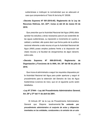subterráneas e instituyen la normatividad que se adecuará al
caso que comprendería el Título IX de la ley N° 29338.
Decreto Supremo Nº 001-2010-AG, Reglamento de la Ley de
Recursos Hídricos, Art. 227º, inciso e) del 24 de marzo 03 de
2010.
Que prescribe que la Autoridad Nacional del Agua (ANA) debe
aprobar los estudios y obras necesarios para el uso sostenible de
las aguas subterráneas, su reposición e incremento en cuanto a
calidad y cantidad, ello quiere decir que forma parte de la política
nacional referente a este recurso el que la Autoridad Nacional del
Agua (ANA) posea amplios poderes frente a la disposición del
citado recurso y la facultad de otorgamientos de algún derecho
sobre este.
Decreto

Supremo

Nº

006-2010-AG,

Reglamento

de

Organización y Funciones de la ANA, Art. 38º del 08 de julio de
2010.
Que incoa al administrado a seguir los requisitos dispuestos por
la Autoridad Nacional del Agua para poder aperturar y seguir el
procedimiento para la obtención del Derecho de Uso de Agua
Subterránea (Licencia de Uso), que en el siguiente punto serán
detallados.
Ley Nº 27444 – Ley del Procedimiento Administrativo General,
Art. 29º y 37º del 11 de abril de 2001.

El Artículo 29° de la Ley de Procedimiento Administrativo
General

que

Dispone

taxativamente:“Se

entiende

por

procedimiento administrativo al conjunto de actos y diligencias
tramitados en las entidades, conducentes a la emisión de un acto
13

 