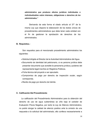 administrativo que produzca efectos jurídicos individuales o
individualizables sobre intereses, obligaciones o derechos de los
administrados.”

Derivando de esta forma el citado artículo al 37° de la
misma Ley que dispone la elaboración de los textos únicos de
procedimientos administrativos que debe tener cada entidad con
el fin de gestionar la aprobación de derechos de los
administrados.
B. Requisitos.-

Son requisitos para el mencionado procedimiento administrativo los
siguientes:
Solicitud dirigida al Director de la Autoridad Administrativa del Agua.
Documento de identidad del peticionario, si es persona jurídica debe
presentar documento que acredite la personería jurídica y poderes del
representante legal inscritos en Registros Públicos.
Ficha técnica del proyecto a ser ejecutado.
Compromiso de pago por derecho de inspección ocular, según
corresponda.
Recibo de pago por derecho de trámite.

C. Calificación Del Procedimiento
La calificación del Procedimiento Administrativo para la obtención del
derecho de uso de agua subterránea se ciñe bajo el carácter de
Evaluación Previa Negativa, por tanto la Ley de Silencio Administrativo,
no podrá otorgar la calidad de silencio positivo ante la omisión de una
respuesta a la solicitud del administrado, ello conlleva necesariamente a
14

 