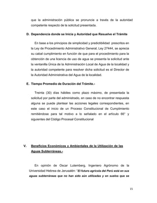que la administración pública se pronuncie a través de la autoridad
competente respecto de la solicitud presentada.
D. Dependencia donde se Inicia y Autoridad que Resuelve el Trámite
En base a los principios de simplicidad y predictibilidad prescritos en
la Ley de Procedimiento Administrativo General, Ley 27444, se aprecia
su cabal cumplimiento en función de que para el procedimiento para la
obtención de una licencia de uso de agua se presenta la solicitud ante
la ventanilla Única de la Administración Local de Agua de la localidad y
la autoridad competente para resolver dicha solicitud es el Director de
la Autoridad Administrativa del Agua de la localidad.
E. Tiempo Promedio de Duración del Trámite.Treinta (30) días hábiles como plazo máximo, de presentada la
solicitud por parte del administrado, en caso de no encontrar respuesta
alguna se puede plantear las acciones legales correspondientes, en
este caso el inicio de un Proceso Constitucional de Cumplimiento
remitiéndose para tal motivo a lo señalado en el artículo 66° y
siguientes del Código Procesal Constitucional

V.

Beneficios Económicos y Ambientales de la Utilización de las
Aguas Subterráneas.-

En opinión de Oscar Lutemberg, Ingeniero Agrónomo de la
Universidad Hebrea de Jerusalén: “El futuro agrícola del Perú está en sus
aguas subterráneas que no han sido aún utilizadas y en suelos que se

15

 