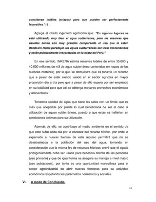 consideran inútiles (eriazos) pero que pueden ser perfectamente
laborables.”12

Agrega el citado ingeniero agrónomo que: “En algunos lugares se
está utilizando muy bien el agua subterránea, pero las reservas que
ustedes tienen son muy grandes comparando el uso que le están
dando.En forma paradojal, las aguas subterráneas son casi desconocidas
y están prácticamente inexplotadas en la costa del Perú.”

En ese sentido, INRENA estima reservas totales de entre 35.000 y
40.000 millones de m3 de agua subterránea contenidas en napas de las
cuencas costeras), por lo que se demuestra que es todavía un recurso
que a pesar de estar siendo usado en el sector agrícola en mayor
proporción día a día pero que a pesar de ello espera por ser empleado
en su totalidad para que así se obtenga mayores provechos económicos
y ambientales.
Tenemos calidad de agua que tiene las sales con un límite que es
más que aceptable por planta lo cual beneficiaria de ser el caso la
utilización de aguas subterráneas, puesto a que estas se hallarían en
condiciones óptimas para su utilización.
Además de ello, se contribuye al medio ambiente en el sentido de
que este sufre cada día por la escasez del recurso hídrico, por ende la
expansión a nuevas fuentes de este recurso permitirá que no se
desabastezca a la población del uso del agua, tomando en
consideración que la misma ley de recursos hídricos prevé que el aguda
primigeniamente debe ser usada para beneficio directo de las personas
(uso primario) y que de igual forma se asegura su manejo a nivel macro
(uso poblacional), por tanto es una oportunidad maravillosa para el
sector agroindustrial de abrir nuevas fronteras para su actividad
económica respetando los parámetros normativos y sociales.
VI.

A modo de Conclusión16

 