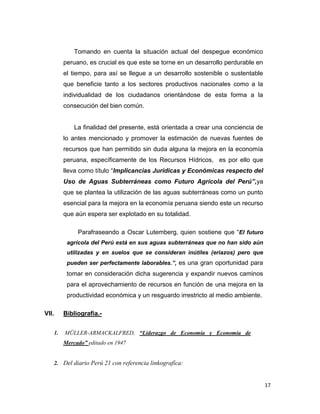 Tomando en cuenta la situación actual del despegue económico
peruano, es crucial es que este se torne en un desarrollo perdurable en
el tiempo, para así se llegue a un desarrollo sostenible o sustentable
que beneficie tanto a los sectores productivos nacionales como a la
individualidad de los ciudadanos orientándose de esta forma a la
consecución del bien común.

La finalidad del presente, está orientada a crear una conciencia de
lo antes mencionado y promover la estimación de nuevas fuentes de
recursos que han permitido sin duda alguna la mejora en la economía
peruana, específicamente de los Recursos Hídricos, es por ello que
lleva como título “Implicancias Jurídicas y Económicas respecto del
Uso de Aguas Subterráneas como Futuro Agrícola del Perú”,ya
que se plantea la utilización de las aguas subterráneas como un punto
esencial para la mejora en la economía peruana siendo este un recurso
que aún espera ser explotado en su totalidad.
Parafraseando a Oscar Lutemberg, quien sostiene que “El futuro
agrícola del Perú está en sus aguas subterráneas que no han sido aún
utilizadas y en suelos que se consideran inútiles (eriazos) pero que
pueden ser perfectamente laborables.”, es una gran oportunidad para

tomar en consideración dicha sugerencia y expandir nuevos caminos
para el aprovechamiento de recursos en función de una mejora en la
productividad económica y un resguardo irrestricto al medio ambiente.
VII.
1.

Bibliografía.MÜLLER-ARMACKALFRED, “Liderazgo de Economía y Economía de
Mercado” editado en 1947

2. Del diario Perú 21 con referencia linkografíca:

17

 