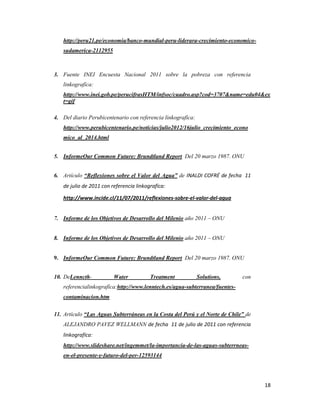 http://peru21.pe/economia/banco-mundial-peru-liderara-crecimiento-economicosudamerica-2112955

3. Fuente INEI Encuesta Nacional 2011 sobre la pobreza con referencia
linkografíca:
http://www.inei.gob.pe/perucifrasHTM/infsoc/cuadro.asp?cod=3707&name=edu04&ex
t=gif
4. Del diario Perubicentenario con referencia linkografíca:
http://www.perubicentenario.pe/noticias/julio2012/16julio_crecimiento_econo
mico_al_2014.html
5. InformeOur Common Future: Brundtland Report Del 20 marzo 1987. ONU
6. Artículo “Reflexiones sobre el Valor del Agua” de INALDI COFRÉ de fecha 11
de julio de 2011 con referencia linkografíca:
http://www.incide.cl/11/07/2011/reflexiones-sobre-el-valor-del-agua
7. Informe de los Objetivos de Desarrollo del Milenio año 2011 – ONU
8. Informe de los Objetivos de Desarrollo del Milenio año 2011 – ONU

9. InformeOur Common Future: Brundtland Report Del 20 marzo 1987. ONU
10. DeLenncth-

Water

Treatment

Solutions,

con

referencialinkografíca:http://www.lenntech.es/agua-subterranea/fuentescontaminacion.htm
11. Artículo “Las Aguas Subterráneas en la Costa del Perú y el Norte de Chile” de
ALEJANDRO PAVEZ WELLMANN de fecha 11 de julio de 2011 con referencia
linkografíca:
http://www.slideshare.net/ingemmet/la-importancia-de-las-aguas-subterrneasen-el-presente-y-futuro-del-per-12593144

18

 