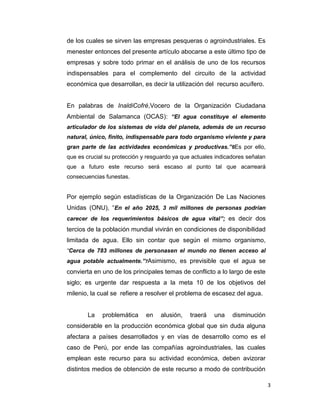 de los cuales se sirven las empresas pesqueras o agroindustriales. Es
menester entonces del presente artículo abocarse a este último tipo de
empresas y sobre todo primar en el análisis de uno de los recursos
indispensables para el complemento del circuito de la actividad
económica que desarrollan, es decir la utilización del recurso acuífero.

En palabras de InaldiCofré,Vocero de la Organización Ciudadana
Ambiental de Salamanca (OCAS): “El agua constituye el elemento
articulador de los sistemas de vida del planeta, además de un recurso
natural, único, finito, indispensable para todo organismo viviente y para
gran parte de las actividades económicas y productivas.”6Es por ello,
que es crucial su protección y resguardo ya que actuales indicadores señalan
que a futuro este recurso será escaso al punto tal que acarreará
consecuencias funestas.

Por ejemplo según estadísticas de la Organización De Las Naciones
Unidas (ONU), “En el año 2025, 3 mil millones de personas podrían
carecer de los requerimientos básicos de agua vital”; es decir dos

tercios de la población mundial vivirán en condiciones de disponibilidad
limitada de agua. Ello sin contar que según el mismo organismo,
“Cerca de 783 millones de personasen el mundo no tienen acceso al
agua potable actualmente.”7Asimismo, es previsible que el agua se

convierta en uno de los principales temas de conflicto a lo largo de este
siglo; es urgente dar respuesta a la meta 10 de los objetivos del
milenio, la cual se refiere a resolver el problema de escasez del agua.

La

problemática

en

alusión,

traerá

una

disminución

considerable en la producción económica global que sin duda alguna
afectara a países desarrollados y en vías de desarrollo como es el
caso de Perú, por ende las compañías agroindustriales, las cuales
emplean este recurso para su actividad económica, deben avizorar
distintos medios de obtención de este recurso a modo de contribución
3

 