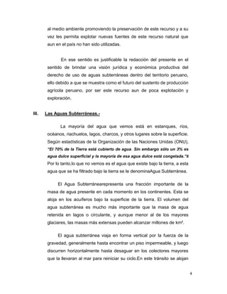 al medio ambiente promoviendo la preservación de este recurso y a su
vez les permita explotar nuevas fuentes de este recurso natural que
aun en el país no han sido utilizadas.

En ese sentido es justificable la redacción del presente en el
sentido de brindar una visión jurídica y económica productiva del
derecho de uso de aguas subterráneas dentro del territorio peruano,
ello debido a que se muestra como el futuro del sustento de producción
agrícola peruano, por ser este recurso aun de poca explotación y
exploración.

III.

Las Aguas Subterráneas.La mayoría del agua que vemos está en estanques, ríos,
océanos, riachuelos, lagos, charcos, y otros lugares sobre la superficie.
Según estadísticas de la Organización de las Naciones Unidas (ONU),
“El 70% de la Tierra está cubierto de agua. Sin embargo sólo un 3% es
agua dulce superficial y la mayoría de esa agua dulce está congelada.”8

Por lo tanto,lo que no vemos es el agua que existe bajo la tierra, a esta
agua que se ha filtrado bajo la tierra se le denominaAgua Subterránea.
El Agua Subterránearepresenta una fracción importante de la
masa de agua presente en cada momento en los continentes. Esta se
aloja en los acuíferos bajo la superficie de la tierra. El volumen del
agua subterránea es mucho más importante que la masa de agua
retenida en lagos o circulante, y aunque menor al de los mayores
glaciares, las masas más extensas pueden alcanzar millones de km².
El agua subterránea viaja en forma vertical por la fuerza de la
gravedad, generalmente hasta encontrar un piso impermeable, y luego
discurren horizontalmente hasta desaguar en los colectores mayores
que la llevaran al mar para reiniciar su ciclo.En este tránsito se alojan
4

 