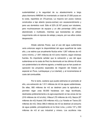 sustentabilidad y la seguridad de su abastecimiento a largo
plazo.Asimismo INRENA ha inventariado un total de 27.000 pozos en
la costa, repartidos en 37cuencas. La mayoría son pozos rústicos
construidos a tajo abierto (pozos-cochas) con escasorendimiento y
para uso doméstico rural. Sólo el 22% (6.167 pozos) son tubulares,
pero muchoscarecen de equipos y un alto porcentaje (39%) está
abandonado o inutilizado, mientras que losrestantes se utilizan
mayormente sólo en épocas de estiaje y sequía, por sus altos costos
deoperación.

Añade además Pavez, que el uso del agua subterránea
varía entonces según la disponibilidad del agua superficial de cada
año, y se estima que anualmente fluctúa entre 1.267 millones de m3
como mínimo, y 1.841 millones de m3 como máximo, según diversas
fuentes. Es importante señalar que la extracción y uso del agua
subterránea en la costa de Perú ha disminuido en los últimos 40 años
con posterioridad a la reforma agraria, a medida que se han puesto en
operación los proyectos especiales de irrigación del Estado (en
especial en Piura, Lambayeque y La Libertad), y al incrementarse el
costo del combustible.

Por lo tanto, sostiene que puede estimarse en promedio al
año, una extracción de 1.511 millones de m3 de aguas subterráneas.
De ellas, 995 millones de m3 se destinan para la agricultura y
permiten regar unas 60.000 hectáreas con riego tecnificado,
destinadas preferentemente a la agro-exportación en las zonas de Ica
(316 millones de m3 al año), Villacurí (70 millones de m3), Nazca (67
millones de m3) Huaral (100 millones m3) y La Yarada en Tacna (53
millones de m3). Otros 366,5 millones de m3 se destinan al consumo
de agua potable, principalmente en la Gran Lima, y entre 137 y 550
millones de m3 al uso industrial y minero. Los acuíferos más
9

 