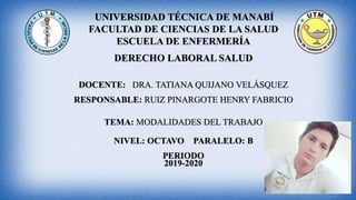UNIVERSIDAD TÉCNICA DE MANABÍ
FACULTAD DE CIENCIAS DE LA SALUD
ESCUELA DE ENFERMERÍA
DERECHO LABORAL SALUD
DOCENTE: DRA. TATIANA QUIJANO VELÁSQUEZ
RESPONSABLE: RUIZ PINARGOTE HENRY FABRICIO
TEMA: MODALIDADES DEL TRABAJO
NIVEL: OCTAVO PARALELO: B
PERIODO
2019-2020
 