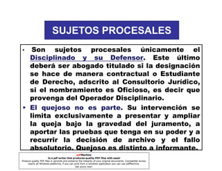 SUJETOS PROCESALES
Son sujetos procesales únicamente el
Disciplinado y su Defensor Este último
Defensor.
deberá ser abogado titulado si la designación
se hace de manera contractual o Estudiante
de Derecho, adscrito al Consultorio Jurídico,
si el nombramiento es Oficioso, es decir que
provenga del Operador Disciplinario.
• El quejoso no es parte Su intervención se
parte.
limita exclusivamente a presentar y ampliar
la queja bajo la gravedad del juramento, a
aportar las pruebas que tenga en su poder y a
recurrir la decisión de archivo y el fallo
absolutorio. Quejoso es distinto a informante.
•

pdfMachine
Is a pdf writer that produces quality PDF files with ease!
Produce quality PDF files in seconds and preserve the integrity of your original documents. Compatible across
nearly all Windows platforms, if you can print from a windows application you can use pdfMachine.
Get yours now!

 