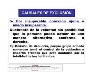 CAUSALES DE EXCLUSIÓN
5- Por insuperable coacción ajena o
miedo insuperable
insuperable.
Quebranto de la voluntad sin posibilidad
que la persona pueda actuar de una
manera
alternativa
conforme
a
derecho.
Ej. Omisión de denuncia, porque grupo armado
numeroso tomó el control de la población e
impartía órdenes que eran acatadas por la
totalidad de los habitantes.
pdfMachine
Is a pdf writer that produces quality PDF files with ease!
Produce quality PDF files in seconds and preserve the integrity of your original documents. Compatible across
nearly all Windows platforms, if you can print from a windows application you can use pdfMachine.
Get yours now!

 