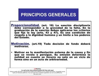 56 INC. 3º

PRINCIPIOS GENERALES
Proporcionalidad. (art. 18) La sanción disciplinaria
debe corresponder a la gravedad de la falta. En la
graduación de la sanción deben aplicarse los criterios
que fija la ley (arts. 43 y 47). Es una condición de
respeto a la dignidad humana y un límite a los poderes
del Estado.

Motivación.
Motivación (art.19) Toda decisión de fondo deberá
motivarse.
• Motivar es la manifestación externa de la causa y fin
que se revela o persigue. Su omisión determina la
nulidad en cuanto se incurre no solo en un vicio de
forma sino en un acto de arbitrariedad.

pdfMachine
Is a pdf writer that produces quality PDF files with ease!
Produce quality PDF files in seconds and preserve the integrity of your original documents. Compatible across
nearly all Windows platforms, if you can print from a windows application you can use pdfMachine.
Get yours now!

 