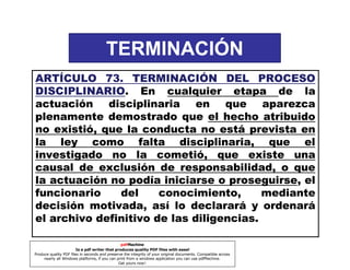 TERMINACIÓN
ARTÍCULO 73. TERMINACIÓN DEL PROCESO
73.
DISCIPLINARIO.
DISCIPLINARIO En cualquier etapa de la
actuación disciplinaria en que aparezca
plenamente demostrado que el hecho atribuido
no existió, que la conducta no está prevista en
la ley como falta disciplinaria, que el
investigado no la cometió, que existe una
causal de exclusión de responsabilidad, o que
la actuación no podía iniciarse o proseguirse, el
funcionario
del
conocimiento,
mediante
decisión motivada, así lo declarará y ordenará
el archivo definitivo de las diligencias.
pdfMachine
Is a pdf writer that produces quality PDF files with ease!
Produce quality PDF files in seconds and preserve the integrity of your original documents. Compatible across
nearly all Windows platforms, if you can print from a windows application you can use pdfMachine.
Get yours now!

 