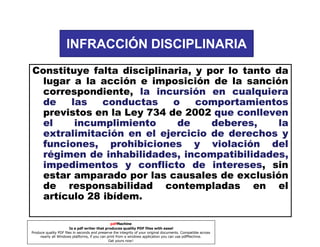 INFRACCIÓN DISCIPLINARIA
Constituye falta disciplinaria, y por lo tanto da
lugar a la acción e imposición de la sanción
correspondiente, la incursión en cualquiera
de
las
conductas
o
comportamientos
previstos en la Ley 734 de 2002 que conlleven
el
incumplimiento
de
deberes,
la
extralimitación en el ejercicio de derechos y
funciones, prohibiciones y violación del
régimen de inhabilidades, incompatibilidades,
impedimentos y conflicto de intereses sin
intereses,
estar amparado por las causales de exclusión
de responsabilidad contempladas en el
artículo 28 ibídem.
pdfMachine
Is a pdf writer that produces quality PDF files with ease!
Produce quality PDF files in seconds and preserve the integrity of your original documents. Compatible across
nearly all Windows platforms, if you can print from a windows application you can use pdfMachine.
Get yours now!

 
