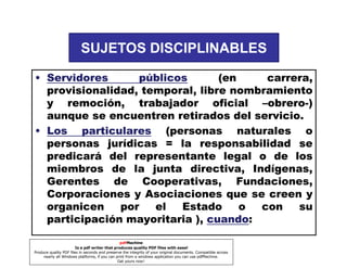 SUJETOS DISCIPLINABLES
• Servidores
públicos
(en
carrera,
provisionalidad, temporal, libre nombramiento
y remoción, trabajador oficial –obrero-)
aunque se encuentren retirados del servicio.
• Los particulares (personas naturales o
personas jurídicas = la responsabilidad se
predicará del representante legal o de los
miembros de la junta directiva, Indígenas,
Gerentes de Cooperativas, Fundaciones,
Corporaciones y Asociaciones que se creen y
organicen
por
el
Estado
o
con
su
participación mayoritaria ), cuando
cuando:
pdfMachine
Is a pdf writer that produces quality PDF files with ease!
Produce quality PDF files in seconds and preserve the integrity of your original documents. Compatible across
nearly all Windows platforms, if you can print from a windows application you can use pdfMachine.
Get yours now!

 