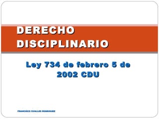 Ley 734 de febrero 5 de 2002 CDU DERECHO DISCIPLINARIO FRANCISCO OVALLES RODRIGUEZ 