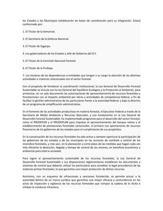 los Estados y los Municipios establecerán las bases de coordinación para su integración. Estará
conformado por:
1. El Titular de la Semarnat.
2. El Secretario de la Defensa Nacional.
3. El Titular de Sagarpa.
4. Los gobernadores de los Estados y Jefe de Gobierno del D.F.
5. El Titular de la Comisión Nacional Forestal.
6. El Titular de la Profepa.
7. Los titulares de las dependencias o entidades que tengan a su cargo la atención de las distintas
actividades o materias relacionadas con el sector forestal.
Con el propósito de fortalecer la coordinación institucional, la Ley General de Desarrollo Forestal
Sustentable se vincula con la Ley General del Equilibrio Ecológico y la Protección al Ambiente, para
armonizar, en un solo documento las autorizaciones de aprovechamiento de recursos forestales y
forestaciones con el impacto ambiental por obras y actividades de competencia federal, a fin de
facilitar la gestión administrativa de los particulares frente a la autoridad federal, y bajo la directriz
de un programa de simplificación administrativa.
En el fomento de las actividades productivas en materia forestal, el Ejecutivo Federal a través de la
Secretaría de Medio Ambiente y Recursos Naturales, y con fundamento en la Ley General de
Desarrollo Forestal Sustentable, ha implementado programas para el desarrollo del sector forestal,
como el PRODEFOR y el PRODEPLAN para impulsar el aprovechamiento del bosque nativo y el
establecimiento de plantaciones forestales comerciales, el primero con aportaciones de recursos
financieros de los gobiernos de los estados para el cumplimiento de sus propósitos.
En la conservación de los recursos forestales ha sido activa y siempre oportuna la participación de
los gobiernos de los estados y de los municipios en las acciones de combate y control de los
incendios forestales, y más aún, en la planeación a corto plazo de las medidas que hagan cada vez
más eficiente la detección, llegada y tiempo de control de los mismos, en beneficio económico y
ambiental para toda la sociedad.
Para lograr el aprovechamiento sustentable de los recursos forestales, la Ley General de
Desarrollo Forestal Sustentable y sus disposiciones reglamentarias establecen los documentos y
sistemas de control que deberán utilizar los particulares para acreditar la legal procedencia de las
materias primas forestales, lo que garantiza una mayor protección de dichos recursos.
Asimismo, con un esquema de infracciones y sanciones fortalecido, se permite actuar a la
autoridad dentro de un marco jurídico que garantiza una mayor eficacia y contundencia en los
actos de inspección y vigilancia de los recursos forestales que rompan la cadena de lo ilícito e
inhiban la conducta infractora.
 