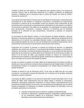 También se define por vida silvestre a “los organismos que subsisten sujetos a los procesos de
evolución natural y que se desarrollan libremente en su hábitat, incluyendo sus poblaciones
menores e individuos que se encuentran bajo el control del hombre, así como los ferales.”
(Fracción XLI, artículo 3°).
La Ley General de Vida Silvestre reconoce que las actividades de conservación y aprovechamiento
sustentable de la vida silvestre se respetarán, conservarán y mantendrán los conocimientos,
innovaciones y prácticas de las comunidades rurales que entrañen estilos tradicionales de vida
pertinentes para la conservación y aprovechamiento sustentable de la vida silvestre y su hábitat y
se promoverá su aplicación más amplia con la aprobación y la participación de quienes posean
esos conocimientos, innovaciones y prácticas. Asimismo, se fomentará que los beneficios
derivados de la utilización de esos conocimientos, innovaciones y prácticas se compartan
equitativamente.
La Ley General de Vida Silvestre confiere a la hoy Secretaría de Medio Ambiente y Recursos
Naturales, la facultad de organizar los cuerpos de inspección y vigilancia del cumplimiento de las
disposiciones en la materia. Las autoridades federales, locales y municipales deberán concurrir
para el logro del objetivo de la ley, así como de la difusión de la enseñanza especializada y de los
conocimientos necesarios para la conservación y fomento de la fauna silvestre.
Congruente con lo anterior se presento un paquete de iniciativa de reformas a la legislación
ambiental, que culminó con reformas a la Ley General del Equilibrio Ecológico y la Protección al
Ambiente, Ley Forestal y Ley General de Bienes Nacionales y a la Ley General de Vida Silvestre,
publicadas las tres primeras en el Diario Oficial de la Federación del 31 de diciembre de 2001, y la
última el 10 de enero de 2002, cuyo propósito principal es reforzar los mecanismos de
coordinación para fortalecer la capacidad de gestión ambiental de los gobiernos de los estados y
de los municipios en los asuntos de competencia federal.
Aunado a lo anterior se publicó en el Diario Oficial de la Federación del 6 de febrero de 2002, el
Decreto por el que se reforman y adicionan diversas disposiciones del Código Federal y Federal de
Procedimientos Penales, en el apartado correspondiente a los “Delitos Contra el Ambiente y la
Gestión Ambiental”.
También se reformó la Ley de Planeación (D.O.F. 23 de mayo de 2002) para dar una mayor
consistencia a la planeación nacional del desarrollo con la inclusión de las variables ambiental,
económica, sociales y culturales.
A principios de 2003 se publicó la Ley General de Desarrollo Forestal Sustentable (D.O.F. 25 de
febrero de 2003). Dicho ordenamiento tiene por objeto regular y fomentar la conservación,
protección, restauración, producción, ordenación, el cultivo, manejo y aprovechamiento de los
ecosistemas forestales del país y sus recursos, así como distribuir las competencias que en materia
forestal correspondan a la Federación, los Estados, el Distrito Federal y los Municipios. Entre sus
principales aportaciones se encuentran:
Contribuir al desarrollo social, económico, ecológico y ambiental del país.
Promover la organización, capacidad operativa, integralidad y profesionalización
de las instituciones públicas de la Federación, Estados, Distrito Federal y
Municipios, para el desarrollo forestal sustentable; y
 