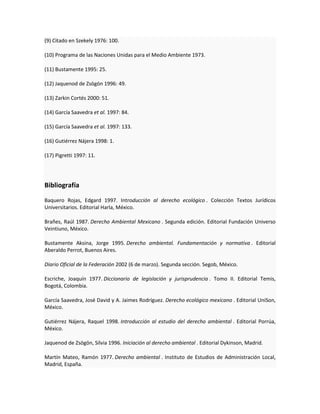 (9) Citado en Szekely 1976: 100.
(10) Programa de las Naciones Unidas para el Medio Ambiente 1973.
(11) Bustamente 1995: 25.
(12) Jaquenod de Zsögön 1996: 49.
(13) Zarkin Cortés 2000: 51.
(14) García Saavedra et al. 1997: 84.
(15) García Saavedra et al. 1997: 133.
(16) Gutiérrez Nájera 1998: 1.
(17) Pigretti 1997: 11.
Bibliografía
Baquero Rojas, Edgard 1997. Introducción al derecho ecológico . Colección Textos Jurídicos
Universitarios. Editorial Harla, México.
Brañes, Raúl 1987. Derecho Ambiental Mexicano . Segunda edición. Editorial Fundación Universo
Veintiuno, México.
Bustamente Aksina, Jorge 1995. Derecho ambiental. Fundamentación y normativa . Editorial
Aberaldo Perrot, Buenos Aires.
Diario Oficial de la Federación 2002 (6 de marzo). Segunda sección. Segob, México.
Escriche, Joaquín 1977. Diccionario de legislación y jurisprudencia . Tomo II. Editorial Temis,
Bogotá, Colombia.
García Saavedra, José David y A. Jaimes Rodríguez. Derecho ecológico mexicano . Editorial UniSon,
México.
Gutiérrez Nájera, Raquel 1998. Introducción al estudio del derecho ambiental . Editorial Porrúa,
México.
Jaquenod de Zsögön, Silvia 1996. Iniciación al derecho ambiental . Editorial Dykinson, Madrid.
Martín Mateo, Ramón 1977. Derecho ambiental . Instituto de Estudios de Administración Local,
Madrid, España.
 