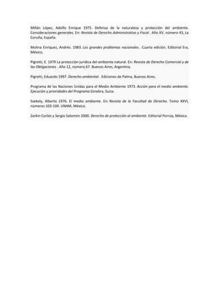 Millán López, Adolfo Enrique 1975. Defensa de la naturaleza y protección del ambiente.
Consideraciones generales. En: Revista de Derecho Administrativo y Fiscal . Año XV, número 43, La
Coruña, España.
Molina Enríquez, Andrés. 1983. Los grandes problemas nacionales . Cuarta edición. Editorial Era,
México,
Pigretti, E. 1979 La protección jurídica del ambiente natural. En: Revista de Derecho Comercial y de
las Obligaciones . Año 12, número 67. Buenos Aires, Argentina.
Pigretti, Eduardo 1997. Derecho ambiental . Ediciones de Palma, Buenos Aires.
Programa de las Naciones Unidas para el Medio Ambiente 1973. Acción para el medio ambiente.
Ejecución y prioridades del Programa.Ginebra, Suiza.
Szekely, Alberto 1976. El medio ambiente. En: Revista de la Facultad de Derecho. Tomo XXVI,
números 103-104. UNAM, México.
Zarkin Cortés y Sergio Salomón 2000. Derecho de protección al ambiente. Editorial Porrúa, México.
 